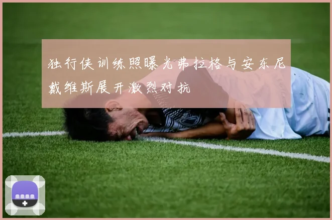 独行侠训练照曝光弗拉格与安东尼戴维斯展开激烈对抗