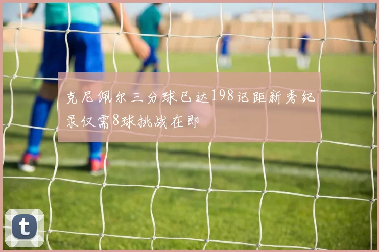 克尼佩尔三分球已达198记距新秀纪录仅需8球挑战在即