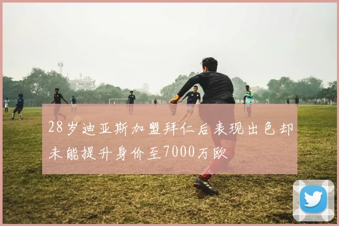 28岁迪亚斯加盟拜仁后表现出色却未能提升身价至7000万欧