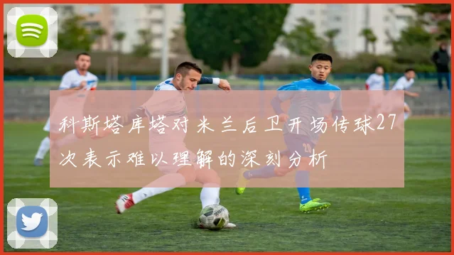 科斯塔库塔对米兰后卫开场传球27次表示难以理解的深刻分析