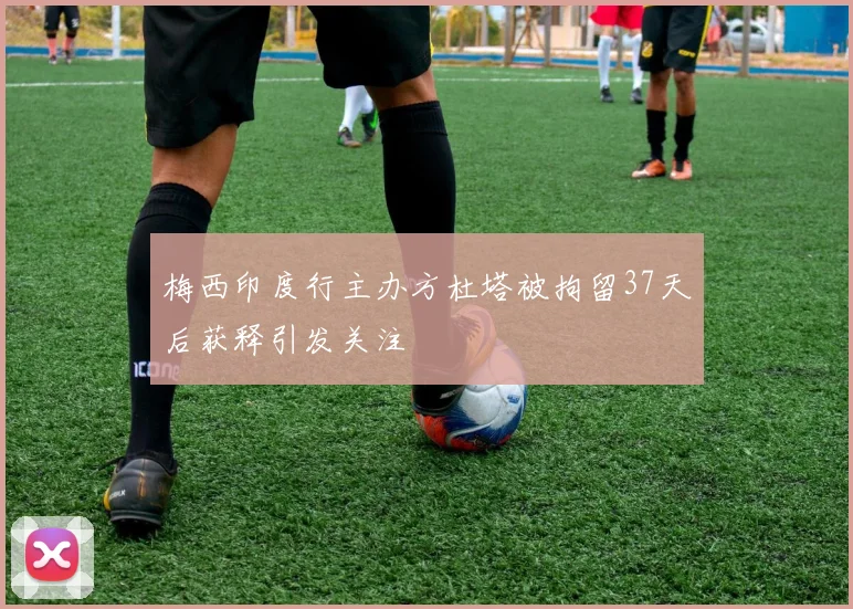 梅西印度行主办方杜塔被拘留37天后获释引发关注