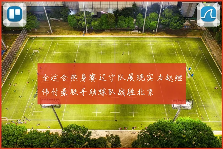全运会热身赛辽宁队展现实力赵继伟付豪联手助球队战胜北京