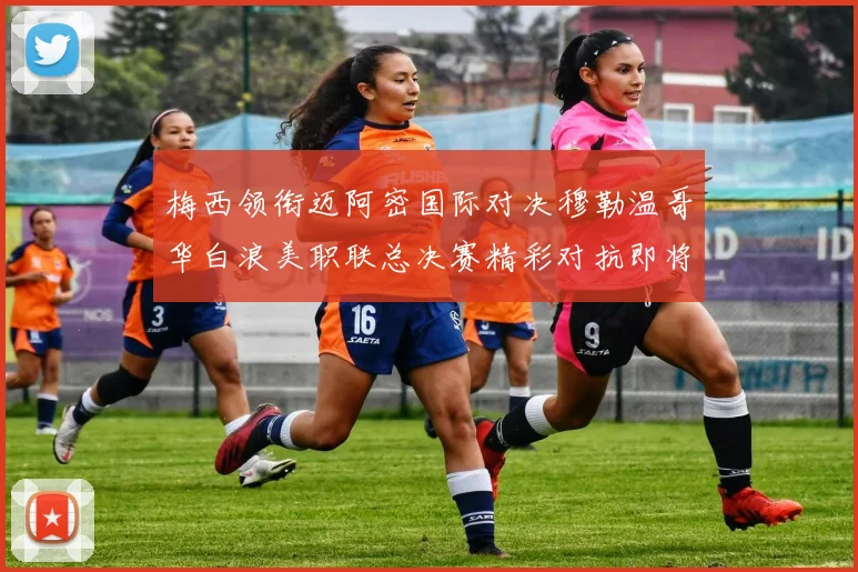 梅西领衔迈阿密国际对决穆勒温哥华白浪美职联总决赛精彩对抗即将上演