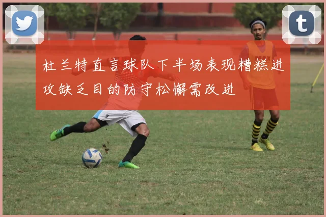 杜兰特直言球队下半场表现糟糕进攻缺乏目的防守松懈需改进