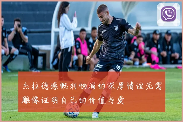 杰拉德感慨利物浦的深厚情谊无需雕像证明自己的价值与爱