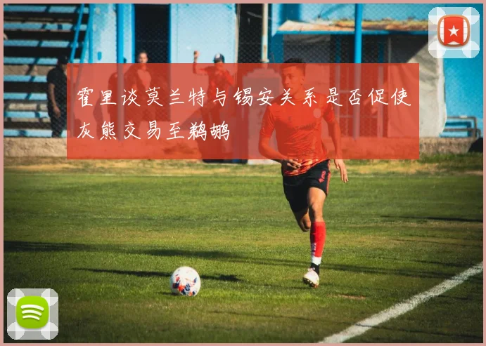 霍里谈莫兰特与锡安关系是否促使灰熊交易至鹈鹕