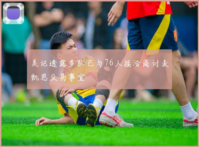 美记透露多队已与76人接洽商讨麦凯恩交易事宜