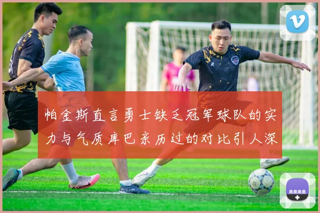 帕金斯直言勇士缺乏冠军球队的实力与气质库巴亲历过的对比引人深思
