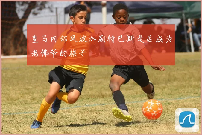 皇马内部风波加剧特巴斯是否成为老佛爷的棋子
