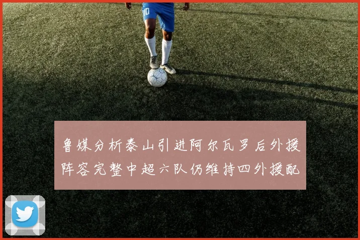 鲁媒分析泰山引进阿尔瓦罗后外援阵容完整中超六队仍维持四外援配置