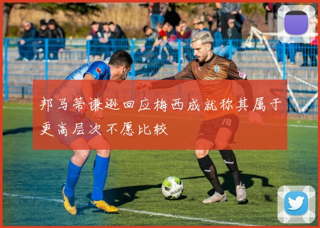 邦马蒂谦逊回应梅西成就称其属于更高层次不愿比较