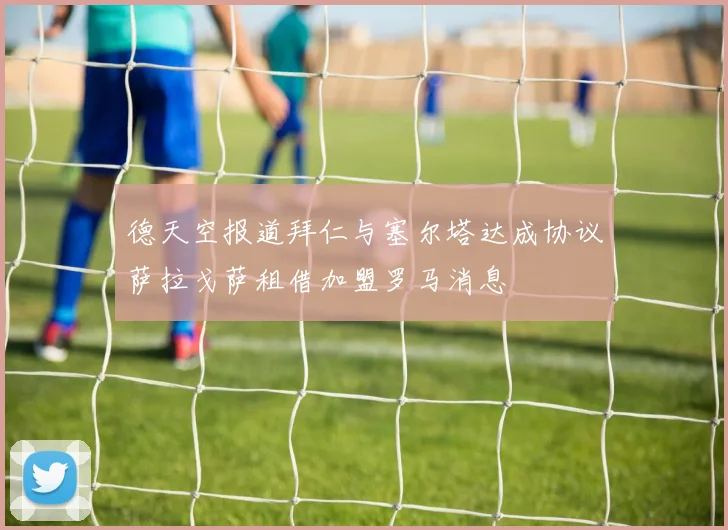 德天空报道拜仁与塞尔塔达成协议萨拉戈萨租借加盟罗马消息
