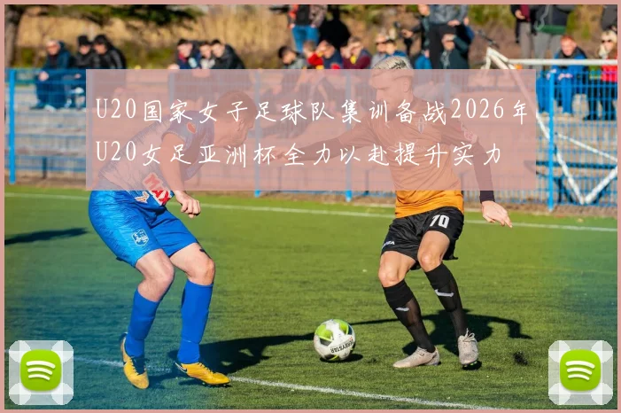 U20国家女子足球队集训备战2026年U20女足亚洲杯全力以赴提升实力