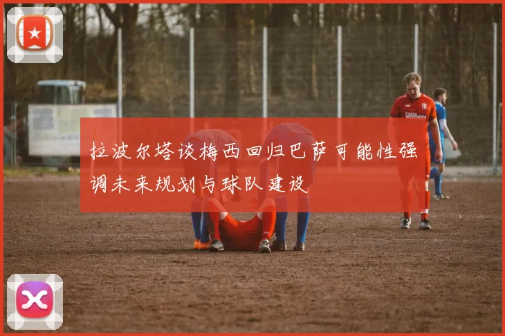 拉波尔塔谈梅西回归巴萨可能性强调未来规划与球队建设