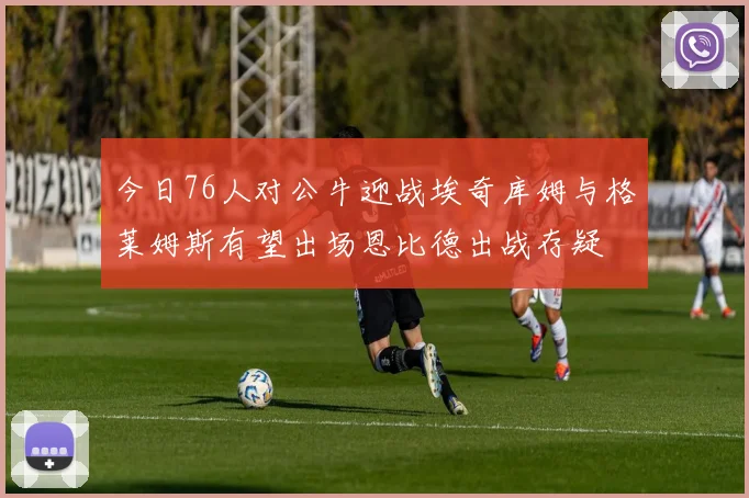 今日76人对公牛迎战埃奇库姆与格莱姆斯有望出场恩比德出战存疑