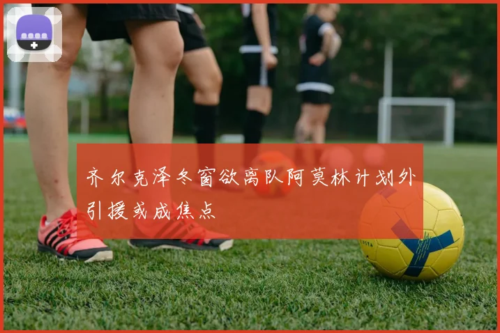 齐尔克泽冬窗欲离队阿莫林计划外引援或成焦点