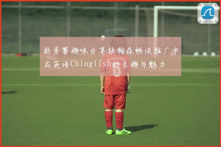 新秀赛趣味分享杨瀚森畅谈推广中式英语Chinglish的乐趣与魅力
