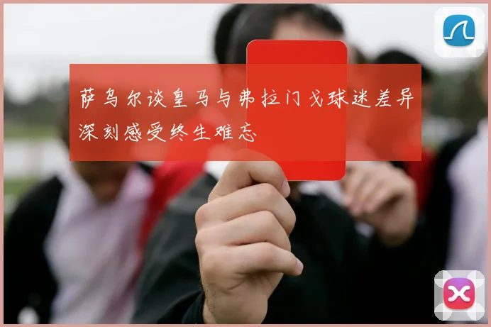 萨乌尔谈皇马与弗拉门戈球迷差异深刻感受终生难忘