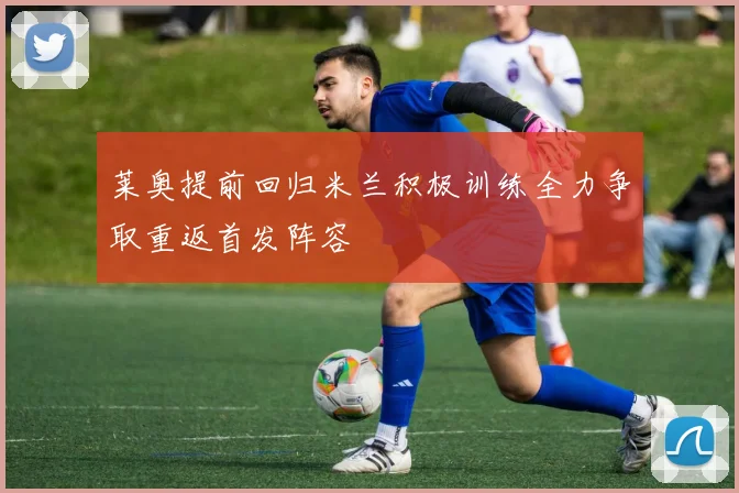 莱奥提前回归米兰积极训练全力争取重返首发阵容