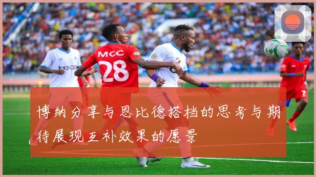 博纳分享与恩比德搭档的思考与期待展现互补效果的愿景