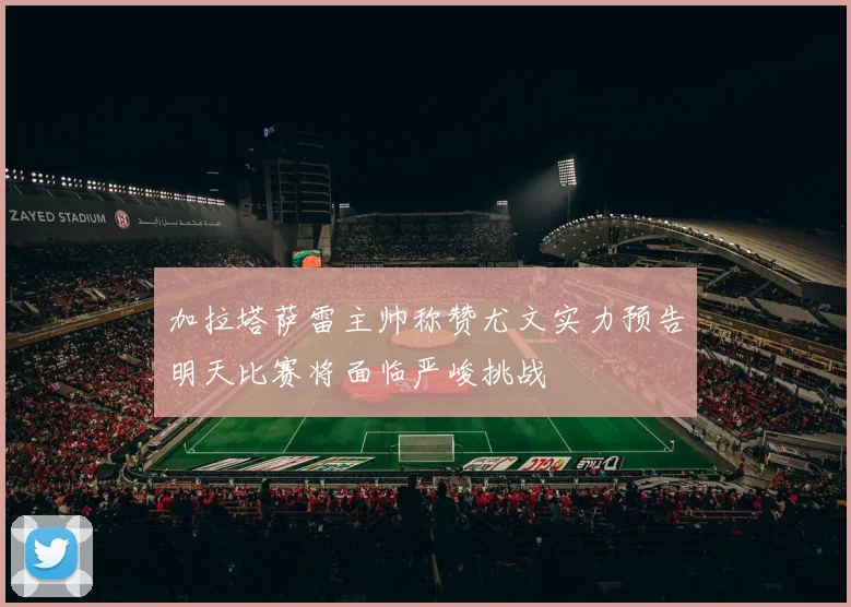加拉塔萨雷主帅称赞尤文实力预告明天比赛将面临严峻挑战