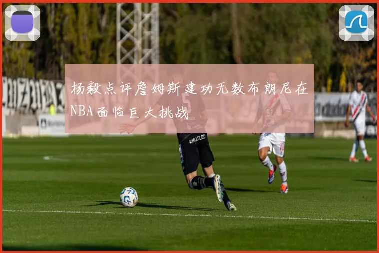 杨毅点评詹姆斯建功无数布朗尼在NBA面临巨大挑战