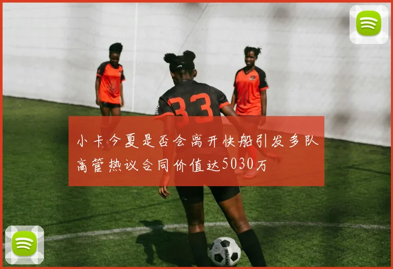 小卡今夏是否会离开快船引发多队高管热议合同价值达5030万