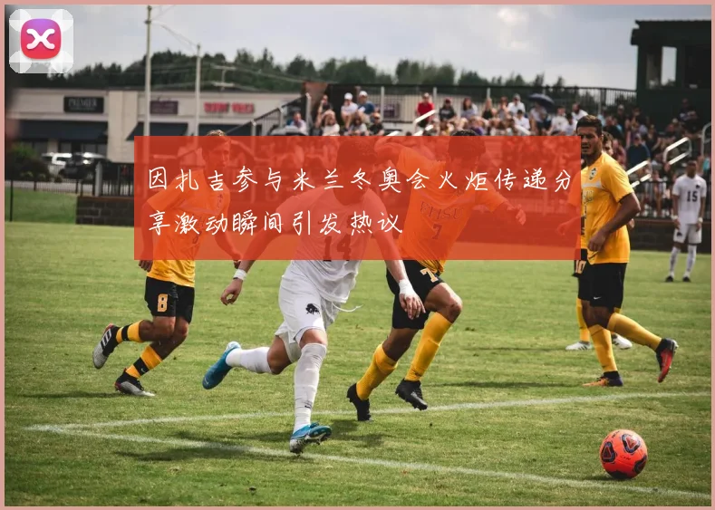 因扎吉参与米兰冬奥会火炬传递分享激动瞬间引发热议