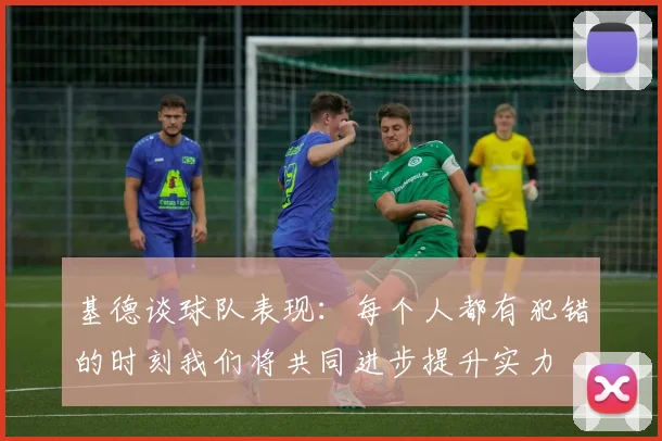 基德谈球队表现：每个人都有犯错的时刻我们将共同进步提升实力