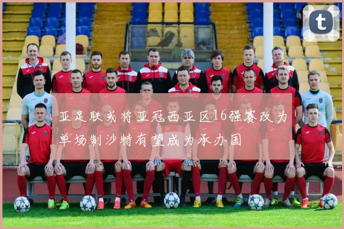 亚足联或将亚冠西亚区16强赛改为单场制沙特有望成为承办国