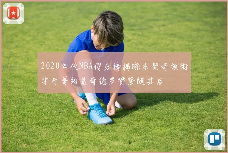 2020年代NBA得分榜揭晓东契奇领衔字母哥约基奇德罗赞紧随其后