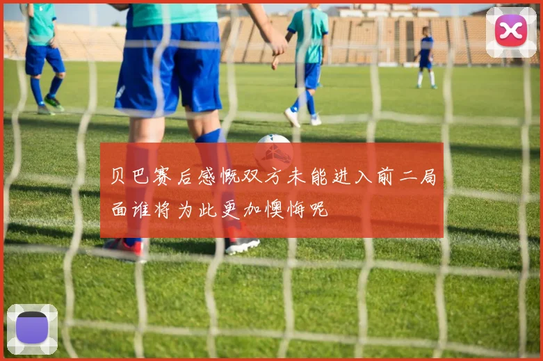 贝巴赛后感慨双方未能进入前二局面谁将为此更加懊悔呢