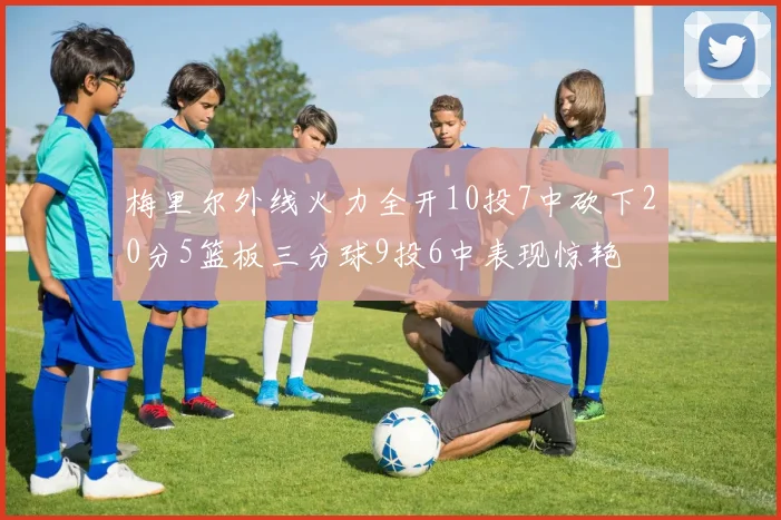梅里尔外线火力全开10投7中砍下20分5篮板三分球9投6中表现惊艳
