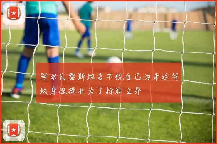 阿尔瓦雷斯坦言不视自己为幸运符纹身选择非为了标新立异