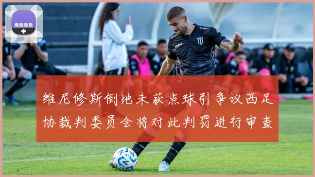 维尼修斯倒地未获点球引争议西足协裁判委员会将对此判罚进行审查