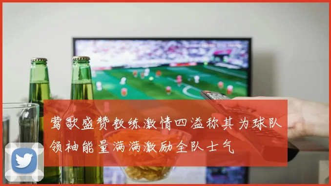 莺歌盛赞教练激情四溢称其为球队领袖能量满满激励全队士气