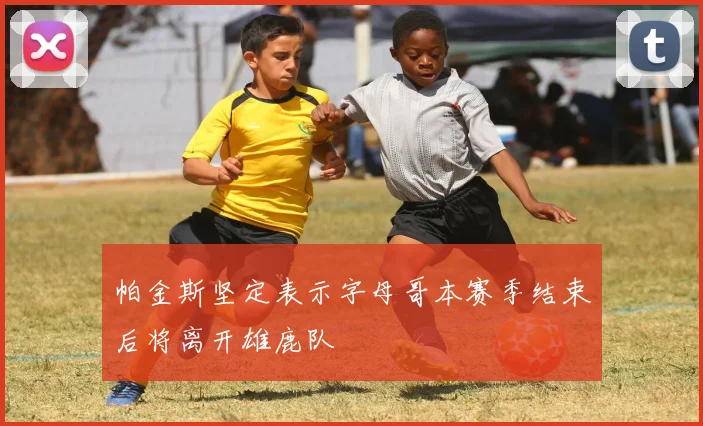 帕金斯坚定表示字母哥本赛季结束后将离开雄鹿队