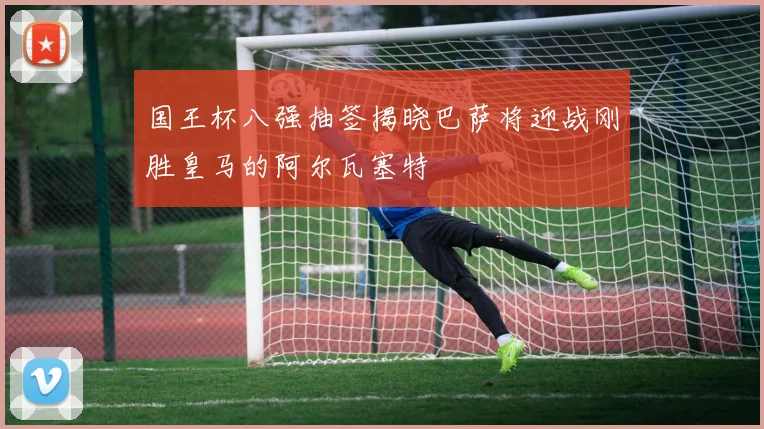 国王杯八强抽签揭晓巴萨将迎战刚胜皇马的阿尔瓦塞特