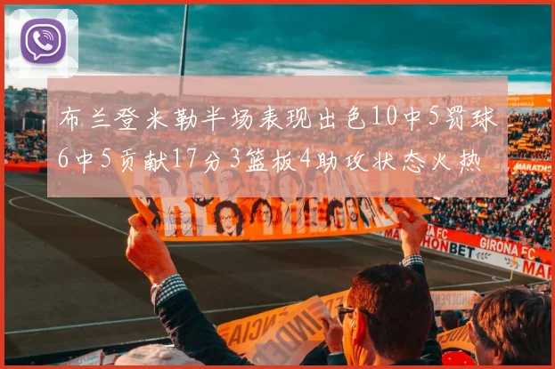 布兰登米勒半场表现出色10中5罚球6中5贡献17分3篮板4助攻状态火热