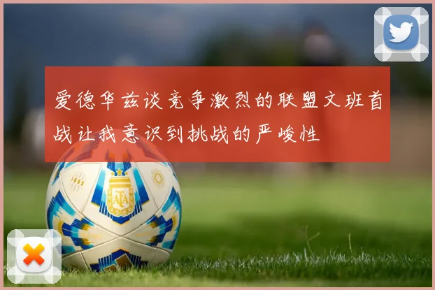爱德华兹谈竞争激烈的联盟文班首战让我意识到挑战的严峻性