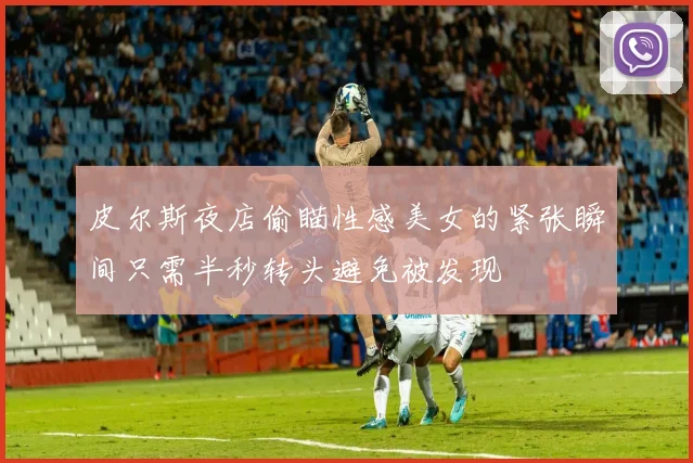 皮尔斯夜店偷瞄性感美女的紧张瞬间只需半秒转头避免被发现