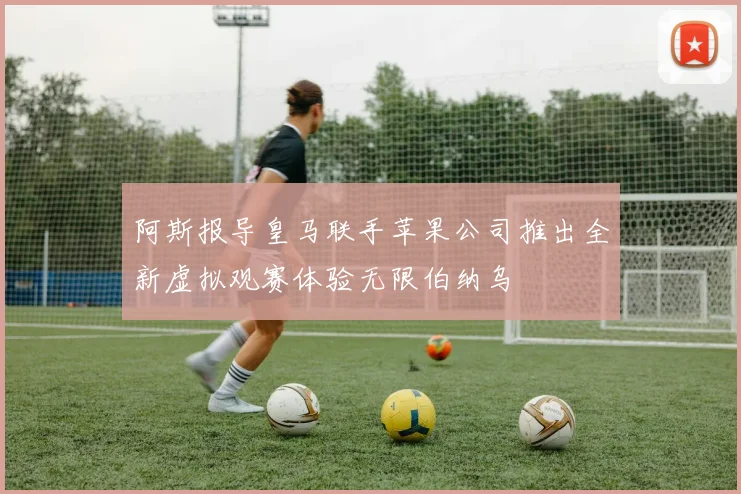 阿斯报导皇马联手苹果公司推出全新虚拟观赛体验无限伯纳乌