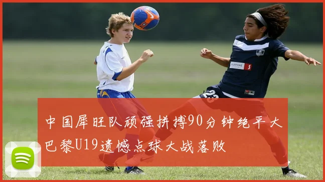 中国犀旺队顽强拼搏90分钟绝平大巴黎U19遗憾点球大战落败