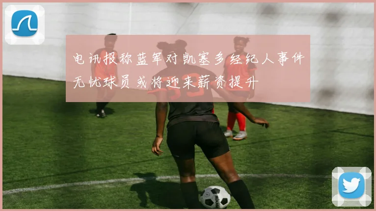 电讯报称蓝军对凯塞多经纪人事件无忧球员或将迎来薪资提升